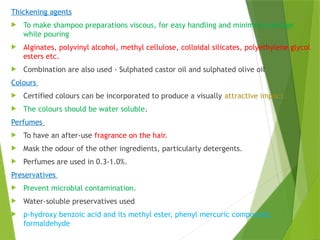 Thickening agents
 To make shampoo preparations viscous, for easy handling and minimize wastage
while pouring
 Alginates, polyvinyl alcohol, methyl cellulose, colloidal silicates, polyethylene glycol
esters etc.
 Combination are also used - Sulphated castor oil and sulphated olive oil
Colours
 Certified colours can be incorporated to produce a visually attractive impact.
 The colours should be water soluble.
Perfumes
 To have an after-use fragrance on the hair.
 Mask the odour of the other ingredients, particularly detergents.
 Perfumes are used in 0.3-1.0%.
Preservatives
 Prevent microbial contamination.
 Water-soluble preservatives used
 p-hydroxy benzoic acid and its methyl ester, phenyl mercuric compounds,
formaldehyde
 