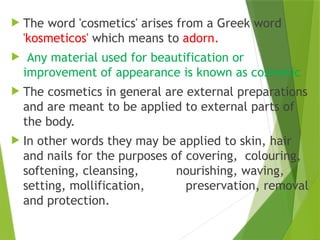  The word 'cosmetics' arises from a Greek word
'kosmeticos' which means to adorn.
 Any material used for beautification or
improvement of appearance is known as cosmetic
 The cosmetics in general are external preparations
and are meant to be applied to external parts of
the body.
 In other words they may be applied to skin, hair
and nails for the purposes of covering, colouring,
softening, cleansing, nourishing, waving,
setting, mollification, preservation, removal
and protection.
 