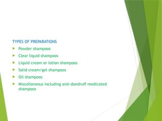 TYPES OF PREPARATIONS
 Powder shampoos
 Clear liquid shampoos
 Liquid cream or lotion shampoos
 Solid cream/gel shampoos
 Oil shampoos
 Miscellaneous including anti-dandruff medicated
shampoos
 