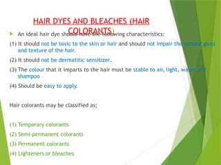 HAIR DYES AND BLEACHES (HAIR
COLORANTS)
 An ideal hair dye should have the following characteristics:
(1) It should not be toxic to the skin or hair and should not impair the natural gloss
and texture of the hair.
(2) It should not be dermatitic sensitizer.
(3) The colour that it imparts to the hair must be stable to air, light, water and
shampoo
(4) Should be easy to apply.
Hair colorants may be classified as;
(1) Temporary colorants
(2) Semi-permanent colorants
(3) Permanent colorants
(4) Lighteners or bleaches
 