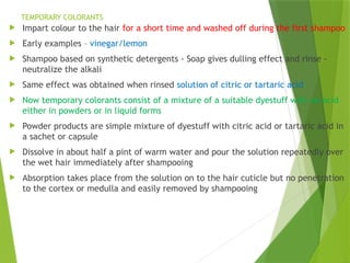 TEMPORARY COLORANTS
 Impart colour to the hair for a short time and washed off during the first shampoo
 Early examples – vinegar/lemon
 Shampoo based on synthetic detergents - Soap gives dulling effect and rinse -
neutralize the alkali
 Same effect was obtained when rinsed solution of citric or tartaric acid
 Now temporary colorants consist of a mixture of a suitable dyestuff with an acid
either in powders or in liquid forms
 Powder products are simple mixture of dyestuff with citric acid or tartaric acid in
a sachet or capsule
 Dissolve in about half a pint of warm water and pour the solution repeatedly over
the wet hair immediately after shampooing
 Absorption takes place from the solution on to the hair cuticle but no penetration
to the cortex or medulla and easily removed by shampooing
 