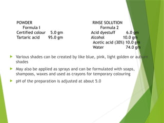  Various shades can be created by like blue, pink, light golden or auburn
shades
 May also be applied as sprays and can be formulated with soaps,
shampoos, waxes and used as crayons for temporary colouring
 pH of the preparation is adjusted at about 5.0
POWDER RINSE SOLUTION
Formula I Formula 2
Certified colour 5.0 gm Acid dyestuff 6.0 gm
Tartaric acid 95.0 gm Alcohol 10.0 gm
Acetic acid (30%) 10.0 gm
Water 74.0 gm
 