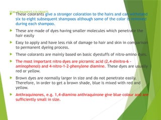 SEMI-PERMANENT COLORANTS
 These colorants give a stronger coloration to the hairs and can withstand
six to eight subsequent shampoos although some of the color is removed
during each shampoo.
 These are made of dyes having smaller molecules which penetrate the
hair easily
 Easy to apply and have less risk of damage to hair and skin in comparison
to permanent dyeing process.
 These colorants are mainly based on basic dyestuffs of nitro-amino dyes.
 The most important nitro dyes are picramic acid (2,4-dinitro-6 -
aminophenol) and 4-nitro-1-2-phenylene diamine. These dyes are usually
red or yellow.
 Brown dyes are normally larger in size and do not penetrate easily.
Therefore, in order to get a brown shade, blue is mixed with red and
yellow.
 Anthraquinones, e.g. 1,4-diamino anthraquinone give blue colour and are
sufficiently small in size.
 