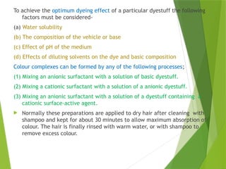 To achieve the optimum dyeing effect of a particular dyestuff the following
factors must be considered-
(a) Water solubility
(b) The composition of the vehicle or base
(c) Effect of pH of the medium
(d) Effects of diluting solvents on the dye and basic composition
Colour complexes can be formed by any of the following processes;
(1) Mixing an anionic surfactant with a solution of basic dyestuff.
(2) Mixing a cationic surfactant with a solution of a anionic dyestuff.
(3) Mixing an anionic surfactant with a solution of a dyestuff containing a
cationic surface-active agent.
 Normally these preparations are applied to dry hair after cleaning with
shampoo and kept for about 30 minutes to allow maximum absorption of
colour. The hair is finally rinsed with warm water, or with shampoo to
remove excess colour.
 