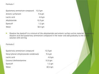 Formula 1
Quatemary ammonium compound 12.0 gm
Anionic surfactant 9.6 gm
Lactic acid 4.8 gm
Alkylolamide 12.0 gm
Dyestuff 1.2 gm
Water 60.4 gm
 Dissolve the dyestuff in a mixture of the alkylolamide and anionic surface active material. Separately
dissolve acid and quaternary ammonium compound in the water and add gradually to the colour
solution with stirring
Formula 2
Quaternary ammonium compound 12.0 gm
Nonyl phenol ethyleneoxide condensate 9.6 gm
Lactic acid 4.8 gm
Coconut diethanolamine 12.0 gm
Dyestuff 1.2 gm
Water 60.4 gm
 