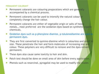 PERMANENT COLORANT
 Permanent colorants are colouring preparations which are generally
accompanied by a chemical process.
 Permanent colorants can be used to intensify the natural colour or
completely change the hair colour.
 Permanent colorants are either of vegetable origin or salts of heavy
metals., most preferred are the oxidation dyes based on synthetic organic
chemicals.
 Oxidation dyes such as p-phenylene diamine, p-tolulenediamine are used as
permanent dyes.
 They are first converted to quinine-diamine which is colourless and small in
size. These penetrate the hair and form molecules of increasing size and
colour. These polymers are very difficult to remove and the dyes remain
permanent.
 These dyes also cause some toxicity to hair and skin.
 Patch test should be done on small area of skin before every application.
 Phenols such as resorcinol, pyrogallol may be used to modify the shades
 