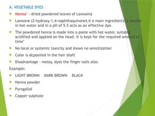 A. VEGETABLE DYES
 Henna‘ - dried powdered leaves of Lawsonia
 Lawsone (2-hydroxy-1,4-naphthaquinonet,h e main ingredient)i s soluble
in hot water and in a pH of 5.5 acts as an effective dye.
 The powdered henna is made into a paste with hot water, suitably
acidified and applied on the head. It is kept for the required amount of
time"
 No local or systemic toxicity and shows no sensitization'
 Color is dcposited in the hair shaft
 Disadvantage - messy, dyes the finger nails also.
Example:
 LIGHT BROWN DARK BROWN BLACK
 Henna powder
 Pyrogallol
 Copper sulphate
 