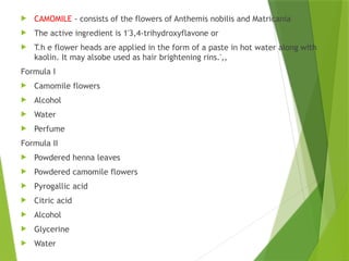  CAMOMILE - consists of the flowers of Anthemis nobilis and Matricania
 The active ingredient is 1'3,4-trihydroxyflavone or
 T.h e flower heads are applied in the form of a paste in hot water along with
kaolin. It may alsobe used as hair brightening rins.',,
Formula I
 Camomile flowers
 Alcohol
 Water
 Perfume
Formula II
 Powdered henna leaves
 Powdered camomile flowers
 Pyrogallic acid
 Citric acid
 Alcohol
 Glycerine
 Water
 