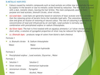 B.METALLIC HAIR DYES
 Colours caused by metallic compounds such as lead acetate are either due to sulphides formed
by sulphur in the keratin or due to metallic oxide formed by reduction. The hair shaft is coated
with a dull, metallic sheen, leaving the hair brittle. The main compounds used for their;
purpose are lead acetate, bismuth citrate, silver nitrate.
 (a) Lead dyes : Lead dyes are generally based on solutions of leacl acetate and it is considered
that the reducing action of keratin forms the insoluble lead salts. The coloration process is
slow and gives an illusion of restoring of natural colour. The rate of colouring is dependent on
concentration of lead and influenced by air and light. Lead acetate is normally used in
combination with precipitated sulphur or sodium thiosulphate.
 (b) Silver dyes: The hair is first treated with an aqueous ammonia r',o f silver nitrate. After a
short while, a solution of pyrogallol proportion of silver may be reduced for lighter shades.
 (c ) Bismuth dyes – produces range of colors from blond o dark chestnut
Formula 1
 A. Bismuth citrate B. Sodium thiosulphate
Water Water
Ammonium hydroxide
Formula 2
 Precipitated sulphur , Lead acetate, Glycerine , Water
Formula 3
 Solution 1 Solution 2
 Silver nitrate Ammonium hydroxide
 Ammonium nitrate Pyrogallol
 Water Alcohol, Water
 