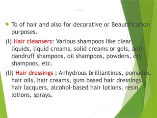 HAIR CARE PREPARATIONS
 To of hair and also for decorative or Beautification
purposes.
(l) Hair cleansers: Various shampoos like clear
liquids, liquid creams, solid creams or gels, anti-
dandruff shampoos, oil shampoos, powders, dry
shampoos, etc.
(ll) Hair dressings : Anhydrous brilliantines, pomades,
hair oils, hair creams, gum based hair dressings,
hair lacquers, alcohol-based hair lotions, resin
lotions, sprays.
 