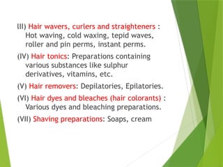 lII) Hair wavers, curlers and straighteners :
Hot waving, cold waxing, tepid waves,
roller and pin perms, instant perms.
(IV) Hair tonics: Preparations containing
various substances like sulphur
derivatives, vitamins, etc.
(V) Hair removers: Depilatories, Epilatories.
(VI) Hair dyes and bleaches (hair colorants) :
Various dyes and bleaching preparations.
(VII) Shaving preparations: Soaps, cream
 