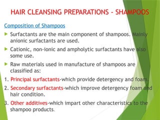 HAIR CLEANSING PREPARATIONS - SHAMPOOS
Composition of Shampoos
 Surfactants are the main component of shampoos. Mainly
anionic surfactants are used.
 Cationic, non-ionic and ampholytic surfactants have also
some use.
 Raw materials used in manufacture of shampoos are
classified as:
1. Principal surfactants-which provide detergency and foam.
2. Secondary surfactants-which improve detergency foam and
hair condition.
3. Other additives-which impart other characteristics to the
shampoo products.
 