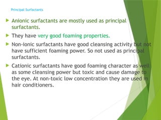 Principal Surfactants
 Anionic surfactants are mostly used as principal
surfactants.
 They have very good foaming properties.
 Non-ionic surfactants have good cleansing activity but not
have sufficient foaming power. So not used as principal
surfactants.
 Cationic surfactants have good foaming character as well
as some cleansing power but toxic and cause damage to
the eye. At non-toxic low concentration they are used in
hair conditioners.
 