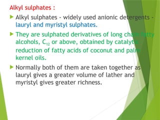 Alkyl sulphates :
 Alkyl sulphates - widely used anionic detergents -
lauryl and myristyl sulphates.
 They are sulphated derivatives of long chain fatty
alcohols, C12 or above, obtained by catalytic
reduction of fatty acids of coconut and palm
kernel oils.
 Normally both of them are taken together as
lauryl gives a greater volume of lather and
myristyl gives greater richness.
 