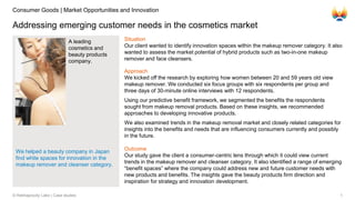 1© Rekhaprocity Labs | Case studies
Addressing emerging customer needs in the cosmetics market
A leading
cosmetics and
beauty products
company.
Situation
Our client wanted to identify innovation spaces within the makeup remover category. It also
wanted to assess the market potential of hybrid products such as two-in-one makeup
remover and face cleansers.
Approach
We kicked off the research by exploring how women between 20 and 59 years old view
makeup remover. We conducted six focus groups with six respondents per group and
three days of 30-minute online interviews with 12 respondents.
Using our predictive benefit framework, we segmented the benefits the respondents
sought from makeup removal products. Based on these insights, we recommended
approaches to developing innovative products.
We also examined trends in the makeup removal market and closely related categories for
insights into the benefits and needs that are influencing consumers currently and possibly
in the future.
Outcome
Our study gave the client a consumer-centric lens through which it could view current
trends in the makeup remover and cleanser category. It also identified a range of emerging
“benefit spaces” where the company could address new and future customer needs with
new products and benefits. The insights gave the beauty products firm direction and
inspiration for strategy and innovation development.
Consumer Goods | Market Opportunities and Innovation
We helped a beauty company in Japan
find white spaces for innovation in the
makeup remover and cleanser category.
 