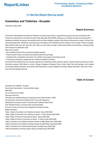Find Industry reports, Company profiles
ReportLinker                                                                         and Market Statistics



                                     >> Get this Report Now by email!

Cosmetics and Toiletries - Ecuador
Published on May 2009

                                                                                                                Report Summary

Euromonitor International's Cosmetics & Toiletries in Ecuador report offers a comprehensive guide to the size and shape of the
market at a national level. It provides the latest retail sales data (2003-2008), allowing you to identify the sectors driving growth. It
identifies the leading companies, the leading brands and offers strategic analysis of key factors influencing the market - be they new
product developments, distribution or pricing issues. Forecasts to 2013 illustrate how the market is set to change. Product coverage:
baby toiletries, baby hair care, baby skin care, baby sun care. Data coverage: market sizes (historic and forecasts), company shares,
brand shares and distribution data.
Why buy this report'
* Get a detailed picture of the cosmetics & toiletries industry
* Pinpoint growth sectors and trends and identify factors driving change
* Understand the competitive environment, the market's major players and leading brands
* Use five-year forecasts to assess how the market is predicted to develop
Euromonitor International has over 30 years experience of publishing market research reports, business reference books and online
information systems. With offices in London, Chicago, Singapore, Shanghai, Vilnius, Dubai, Cape Town and Santiago and a network
of over 600 analysts worldwide, Euromonitor International has a unique capability to develop reliable information resources to help
drive informed strategic planning




                                                                                                                 Table of Content

Cosmetics and Toiletries - Ecuador
Euromonitor International : Country Market Insight
May 2009
List of Contents and Tables
Executive Summary
Cosmetics and Toiletries Records Continued Current Value Growth in 2008
the Ecuadorian Government Declares 20% Tax on All Fragrances
Multinational Companies Lead in Cosmetics and Toiletries Value Share
Over 200,000 Women in Ecuador Work As Direct Sellers
Economic Crises and Government Regulations Threaten Growth
Market Indicators
Table 1 Sales of Cosmetics and Toiletries by Sector: Value 2003-2008
Table 2 Sales of Cosmetics and Toiletries by Sector: % Value Growth 2003-2008
Table 3 Sales of Premium Cosmetics by Sector: Value 2003-2008
Table 4 Sales of Premium Cosmetics by Sector: % Value Growth 2003-2008
Table 5 Cosmetics and Toiletries Company Shares by NBO Retail Value 2004-2008
Table 6 Cosmetics and Toiletries Company Shares by GBO Retail Value 2004-2008
Table 7 Cosmetics and Toiletries Brand Shares by Retail Value 2005-2008
Table 8 Penetration of Private Label by Sector by Retail Value 2003-2008



Cosmetics and Toiletries - Ecuador                                                                                                   Page 1/7
 