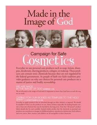 Made in the
           Image of God


                     Campaign for Safe

         Cosmetics
Everyday we use personal care products such as soap, lotion, sham-
poo, deodorant, shaving products, cologne, or makeup. These prod-
ucts can contain toxic chemicals because they are not regulated by
the federal government. As people of faith our faith tradition pro-
vides guidance on why our choices for personal care products are a
matter of justice and bodily stewardship.
We Are made
in the image of God (Genesis 1:26)
We are all made in the image of God and it’s important to know that God loves us each the way
we are made.

Caring for our bodies as temples to the Holy
Spirit (1 Corinthians 6:19-20)
Everyday we apply products that are absorbed through our skin, inhaled, or ingested. We should
be mindful of what is in the products we use. Many of them (especially the leading brands) con-
tain at least one chemical that may be harmful in the long term. Note that “all natural” product
labels should also be read carefully. Animal studies predict that the chemicals in personal care
products can contribute to changes in childhood puberty, reproductive dysfunction, birth defects,
and even cancer. Men, women, and children are all susceptible to these chemicals.
 