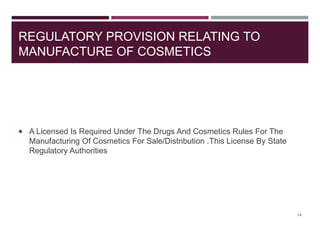 REGULATORY PROVISION RELATING TO
MANUFACTURE OF COSMETICS
 A Licensed Is Required Under The Drugs And Cosmetics Rules For The
Manufacturing Of Cosmetics For Sale/Distribution .This License By State
Regulatory Authorities
14
 