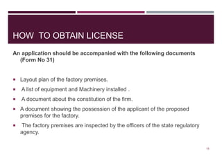 HOW TO OBTAIN LICENSE
An application should be accompanied with the following documents
(Form No 31)
 Layout plan of the factory premises.
 A list of equipment and Machinery installed .
 A document about the constitution of the firm.
 A document showing the possession of the applicant of the proposed
premises for the factory.
 The factory premises are inspected by the officers of the state regulatory
agency.
15
 