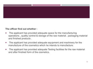 The officer find out whether :
 The applicant has provided adequate space for the manufacturing
operations , quality control & storage of the raw material , packaging material
and finished products .
 The applicant has provided adequate equipment and machinery for the
manufacture of the cosmetics which he intends to manufacture.
 The applicant has provided adequate Testing facilities for the raw material
and after finished form of the cosmetics.
16
 
