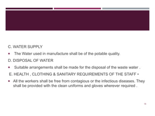 C. WATER SUPPLY
 The Water used in manufacture shall be of the potable quality.
D. DISPOSAL OF WATER
 Suitable arrangements shall be made for the disposal of the waste water .
E. HEALTH , CLOTHING & SANITARY REQUIREMENTS OF THE STAFF •
 All the workers shall be free from contagious or the infectious diseases. They
shall be provided with the clean uniforms and gloves wherever required .
18
 