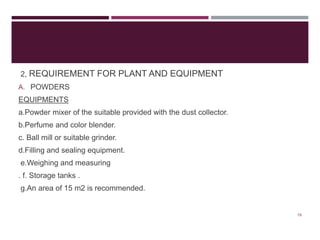 2, REQUIREMENT FOR PLANT AND EQUIPMENT
A. POWDERS
EQUIPMENTS
a.Powder mixer of the suitable provided with the dust collector.
b.Perfume and color blender.
c. Ball mill or suitable grinder.
d.Filling and sealing equipment.
e.Weighing and measuring
. f. Storage tanks .
g.An area of 15 m2 is recommended.
19
 