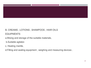 B. CREAMS , LOTIONS , SHAMPOOS , HAIR OILS
EQUIPMENTS
a.Mixing and storage of the suitable materials.
b.Suitable agitator.
c. Heating mantle.
d.Filling and sealing equipment , weighing and measuring devices .
20
 