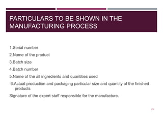 PARTICULARS TO BE SHOWN IN THE
MANUFACTURING PROCESS
1.Serial number
2.Name of the product
3.Batch size
4.Batch number
5.Name of the all ingredients and quantities used
6.Actual production and packaging particular size and quantity of the finished
products
Signature of the expert staff responsible for the manufacture.
23
 