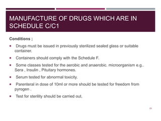 MANUFACTURE OF DRUGS WHICH ARE IN
SCHEDULE C/C1
Conditions ;
 Drugs must be issued in previously sterilized sealed glass or suitable
container.
 Containers should comply with the Schedule F.
 Some classes tested for the aerobic and anaerobic. microorganism e.g..
Sera , Insulin , Pituitary hormones.
 Serum tested for abnormal toxicity.
 Parenteral in dose of 10ml or more should be tested for freedom from
pyrogen .
 Test for sterility should be carried out.
25
 