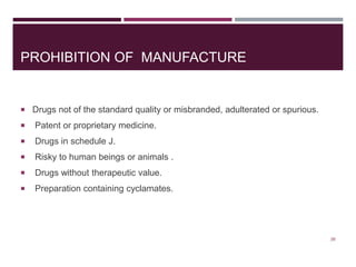 PROHIBITION OF MANUFACTURE
 Drugs not of the standard quality or misbranded, adulterated or spurious.
 Patent or proprietary medicine.
 Drugs in schedule J.
 Risky to human beings or animals .
 Drugs without therapeutic value.
 Preparation containing cyclamates.
26
 