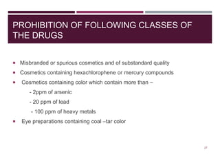 PROHIBITION OF FOLLOWING CLASSES OF
THE DRUGS
 Misbranded or spurious cosmetics and of substandard quality
 Cosmetics containing hexachlorophene or mercury compounds
 Cosmetics containing color which contain more than –
- 2ppm of arsenic
- 20 ppm of lead
- 100 ppm of heavy metals
 Eye preparations containing coal –tar color
27
 