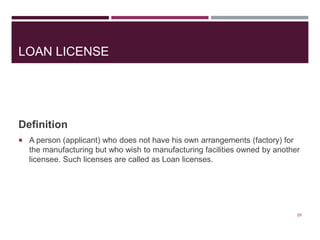LOAN LICENSE
Definition
 A person (applicant) who does not have his own arrangements (factory) for
the manufacturing but who wish to manufacturing facilities owned by another
licensee. Such licenses are called as Loan licenses.
29
 