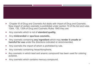  Chapter III of Drug and Cosmetic Act deals with import of Drug and Cosmetic.
Now import of certain cosmetic is prohibited under section 10 of the Act and rules
134A, 135, 135A of Drug and Cosmetic Rules 1945 they are:
 Any cosmetic which is not of standard quality,
 Any misbranded or spurious cosmetic,
 Any cosmetic containing any ingredient which may render it unsafe or
harmful for use under the directions indicated or recommended,
 Any cosmetic the import of which is prohibited by rule,
 Any cosmetic containing hexachlorophene,
 Any cosmetic in which lead and arsenic compound has been used for coloring
purpose,
 Any cosmetic which contains mercury compound.
4
 