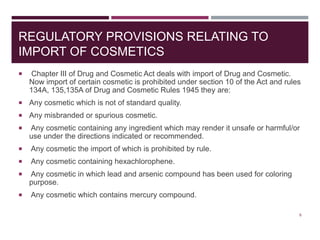 REGULATORY PROVISIONS RELATING TO
IMPORT OF COSMETICS
 Chapter III of Drug and Cosmetic Act deals with import of Drug and Cosmetic.
Now import of certain cosmetic is prohibited under section 10 of the Act and rules
134A, 135,135A of Drug and Cosmetic Rules 1945 they are:
 Any cosmetic which is not of standard quality.
 Any misbranded or spurious cosmetic.
 Any cosmetic containing any ingredient which may render it unsafe or harmful/or
use under the directions indicated or recommended.
 Any cosmetic the import of which is prohibited by rule.
 Any cosmetic containing hexachlorophene.
 Any cosmetic in which lead and arsenic compound has been used for coloring
purpose.
 Any cosmetic which contains mercury compound.
6
 