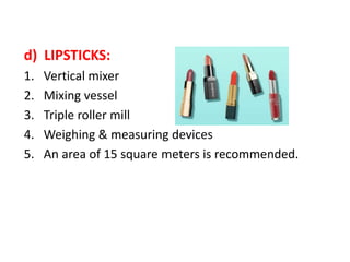 d) LIPSTICKS:
1. Vertical mixer
2. Mixing vessel
3. Triple roller mill
4. Weighing & measuring devices
5. An area of 15 square meters is recommended.
 