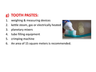 g) TOOTH PASTES:
1. weighing & measuring devices
2. kettle steam, gas or electrically heated
3. planetary mixers
4. tube filling equipment
5. crimping machine
6. An area of 15 square meters is recommended.
 