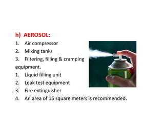 h) AEROSOL:
1. Air compressor
2. Mixing tanks
3. Filtering, filling & cramping
equipment.
1. Liquid filling unit
2. Leak test equipment
3. Fire extinguisher
4. An area of 15 square meters is recommended.
 