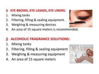 i) EYE BROWS, EYE LASHES, EYE LINERS:
1. Mixing tanks
2. Filtering, filling & sealing equipment.
3. Weighing & measuring devices
4. An area of 15 square meters is recommended.
j) ALCOHOLIC FRAGRANCE SOLUTIONS:
1. Mixing tanks
2. Filtering, filling & sealing equipment
3. Weighing & measuring equipment
4. An area of 15 square meters
 