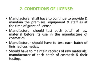 2. CONDITIONS OF LICENSE:
• Manufacturer shall have to continue to provide &
maintain the premises, equipment & staff as at
the time of grant of license.
• Manufacturer should test each batch of raw
material before its use in the manufacture of
cosmetics.
• Manufacturer should have to test each batch of
finished cosmetics.
• Should have to maintain records of raw materials,
manufacturer of each batch of cosmetic & their
testing.
 