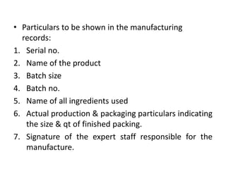 • Particulars to be shown in the manufacturing
records:
1. Serial no.
2. Name of the product
3. Batch size
4. Batch no.
5. Name of all ingredients used
6. Actual production & packaging particulars indicating
the size & qt of finished packing.
7. Signature of the expert staff responsible for the
manufacture.
 