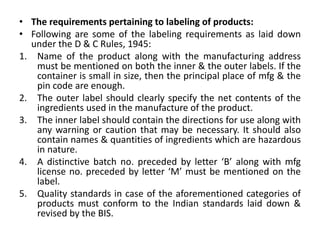 • The requirements pertaining to labeling of products:
• Following are some of the labeling requirements as laid down
under the D & C Rules, 1945:
1. Name of the product along with the manufacturing address
must be mentioned on both the inner & the outer labels. If the
container is small in size, then the principal place of mfg & the
pin code are enough.
2. The outer label should clearly specify the net contents of the
ingredients used in the manufacture of the product.
3. The inner label should contain the directions for use along with
any warning or caution that may be necessary. It should also
contain names & quantities of ingredients which are hazardous
in nature.
4. A distinctive batch no. preceded by letter ‘B’ along with mfg
license no. preceded by letter ‘M’ must be mentioned on the
label.
5. Quality standards in case of the aforementioned categories of
products must conform to the Indian standards laid down &
revised by the BIS.
 