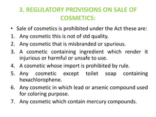 3. REGULATORY PROVISIONS ON SALE OF
COSMETICS:
• Sale of cosmetics is prohibited under the Act these are:
1. Any cosmetic this is not of std quality.
2. Any cosmetic that is misbranded or spurious.
3. A cosmetic containing ingredient which render it
injurious or harmful or unsafe to use.
4. A cosmetic whose import is prohibited by rule.
5. Any cosmetic except toilet soap containing
hexachlorophene.
6. Any cosmetic in which lead or arsenic compound used
for coloring purpose.
7. Any cosmetic which contain mercury compounds.
 