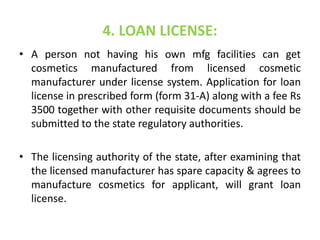 4. LOAN LICENSE:
• A person not having his own mfg facilities can get
cosmetics manufactured from licensed cosmetic
manufacturer under license system. Application for loan
license in prescribed form (form 31-A) along with a fee Rs
3500 together with other requisite documents should be
submitted to the state regulatory authorities.
• The licensing authority of the state, after examining that
the licensed manufacturer has spare capacity & agrees to
manufacture cosmetics for applicant, will grant loan
license.
 