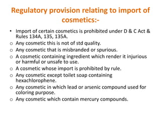 Regulatory provision relating to import of
cosmetics:-
• Import of certain cosmetics is prohibited under D & C Act &
Rules 134A, 135, 135A.
o Any cosmetic this is not of std quality.
o Any cosmetic that is misbranded or spurious.
o A cosmetic containing ingredient which render it injurious
or harmful or unsafe to use.
o A cosmetic whose import is prohibited by rule.
o Any cosmetic except toilet soap containing
hexachlorophene.
o Any cosmetic in which lead or arsenic compound used for
coloring purpose.
o Any cosmetic which contain mercury compounds.
 