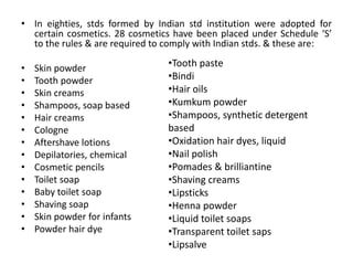 • In eighties, stds formed by Indian std institution were adopted for
certain cosmetics. 28 cosmetics have been placed under Schedule ‘S’
to the rules & are required to comply with Indian stds. & these are:
• Skin powder
• Tooth powder
• Skin creams
• Shampoos, soap based
• Hair creams
• Cologne
• Aftershave lotions
• Depilatories, chemical
• Cosmetic pencils
• Toilet soap
• Baby toilet soap
• Shaving soap
• Skin powder for infants
• Powder hair dye
•Tooth paste
•Bindi
•Hair oils
•Kumkum powder
•Shampoos, synthetic detergent
based
•Oxidation hair dyes, liquid
•Nail polish
•Pomades & brilliantine
•Shaving creams
•Lipsticks
•Henna powder
•Liquid toilet soaps
•Transparent toilet saps
•Lipsalve
 