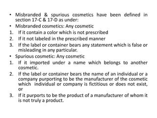 • Misbranded & spurious cosmetics have been defined in
section 17-C & 17-D as under:
• Misbranded cosmetics: Any cosmetic
1. If it contain a color which is not prescribed
2. If it not labeled in the prescribed manner
3. If the label or container bears any statement which is false or
misleading in any particular.
• Spurious cosmetic: Any cosmetic
1. If it imported under a name which belongs to another
cosmetic.
2. If the label or container bears the name of an individual or a
company purporting to be the manufacturer of the cosmetic
which individual or company is fictitious or does not exist,
or
3. If it purports to be the product of a manufacturer of whom it
is not truly a product.
 