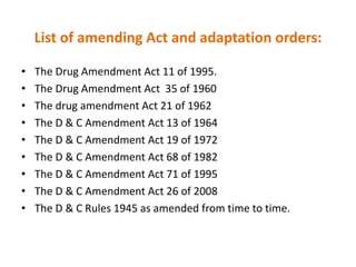 List of amending Act and adaptation orders:
• The Drug Amendment Act 11 of 1995.
• The Drug Amendment Act 35 of 1960
• The drug amendment Act 21 of 1962
• The D & C Amendment Act 13 of 1964
• The D & C Amendment Act 19 of 1972
• The D & C Amendment Act 68 of 1982
• The D & C Amendment Act 71 of 1995
• The D & C Amendment Act 26 of 2008
• The D & C Rules 1945 as amended from time to time.
 