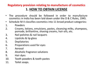 Regulatory provision relating to manufacture of cosmetics
1. HOW TO OBTAIN LICENSE
• The procedure should be followed in order to manufacture
cosmetics in India has been laid down under the D & C Rules, 1945.
• Schedule M-II classifies cosmetics into 11 broad product categories:
1. Powders
2. Creams, lotions, emulsions, pastes, cleansing milks, shampoos,
pomade, brilliantine, shaving creams, hair oils, etc.
3. Nail polishes & nail lacquers
4. Lipsticks & lip gloss
5. Depilatories
6. Preparations used for eyes
7. Aerosol
8. Alcoholic fragrance solutions
9. Hair dyes
10. Tooth powders & tooth pastes
11. Toilet soaps.
 