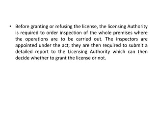 • Before granting or refusing the license, the licensing Authority
is required to order inspection of the whole premises where
the operations are to be carried out. The inspectors are
appointed under the act, they are then required to submit a
detailed report to the Licensing Authority which can then
decide whether to grant the license or not.
 