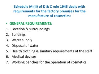 Schedule M (II) of D & C rule 1945 deals with
requirements for the factory premises for the
manufacture of cosmetics:
• GENERAL REQUIREMENTS:
1. Location & surroundings
2. Buildings
3. Water supply
4. Disposal of water
5. Health clothing & sanitary requirements of the staff
6. Medical devices
7. Working benches for the operation of cosmetics.
 